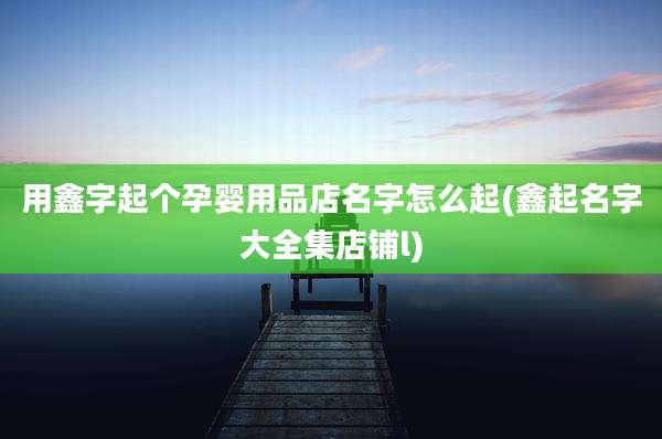用鑫字起个孕婴用品店名字怎么起(鑫起名字大全集店铺l)