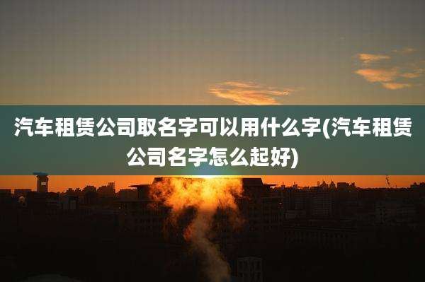 汽车租赁公司取名字可以用什么字(汽车租赁公司名字怎么起好)