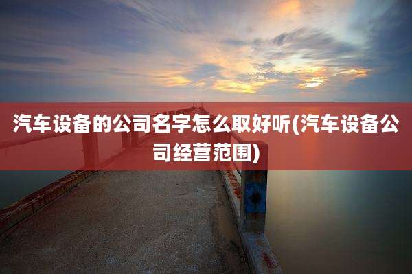 汽车设备的公司名字怎么取好听(汽车设备公司经营范围)