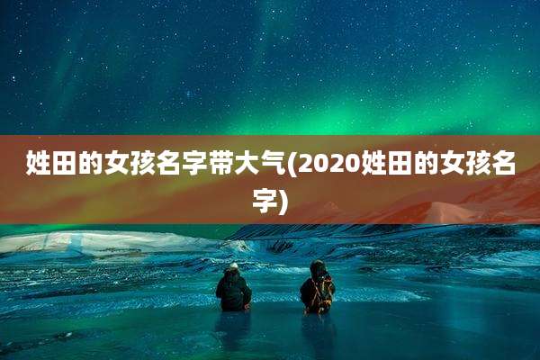 姓田的女孩名字带大气(2020姓田的女孩名字)