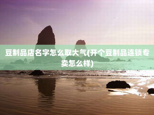 豆制品店名字怎么取大气(开个豆制品连锁专卖怎么样)