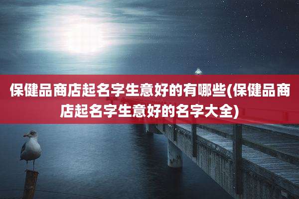 保健品商店起名字生意好的有哪些(保健品商店起名字生意好的名字大全)
