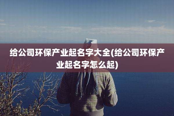 给公司环保产业起名字大全(给公司环保产业起名字怎么起)
