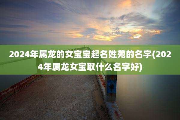 2024年属龙的女宝宝起名姓苑的名字(2024年属龙女宝取什么名字好)