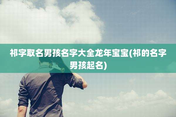 祁字取名男孩名字大全龙年宝宝(祁的名字男孩起名)