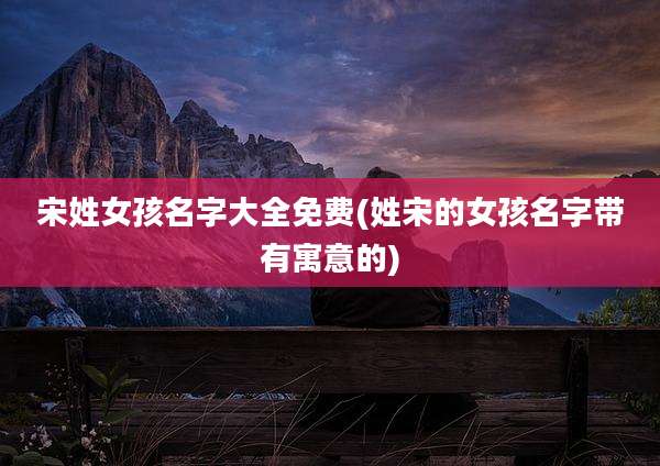宋姓女孩名字大全免费(姓宋的女孩名字带有寓意的)