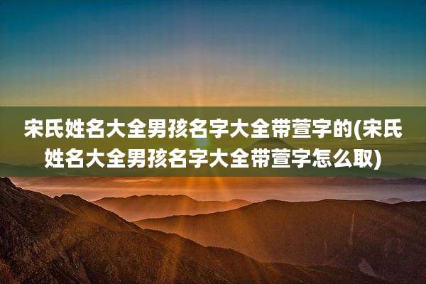 宋氏姓名大全男孩名字大全带萱字的(宋氏姓名大全男孩名字大全带萱字怎么取)