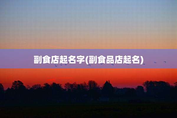 副食店起名字(副食品店起名)