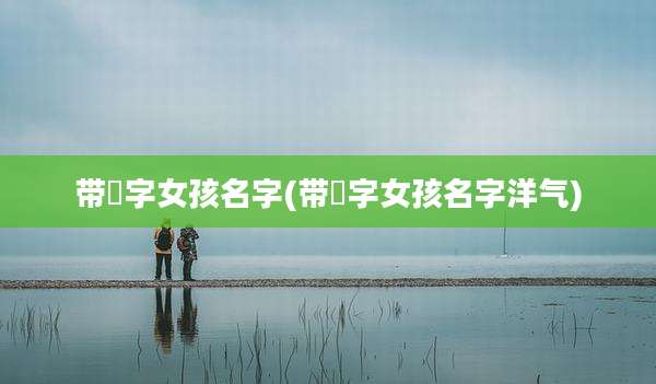 带玪字女孩名字(带莀字女孩名字洋气)