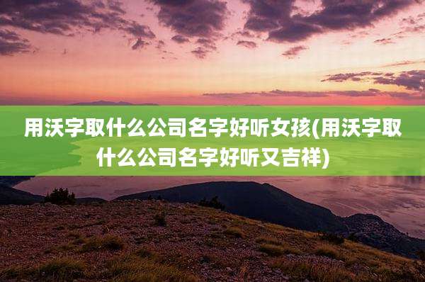 用沃字取什么公司名字好听女孩(用沃字取什么公司名字好听又吉祥)