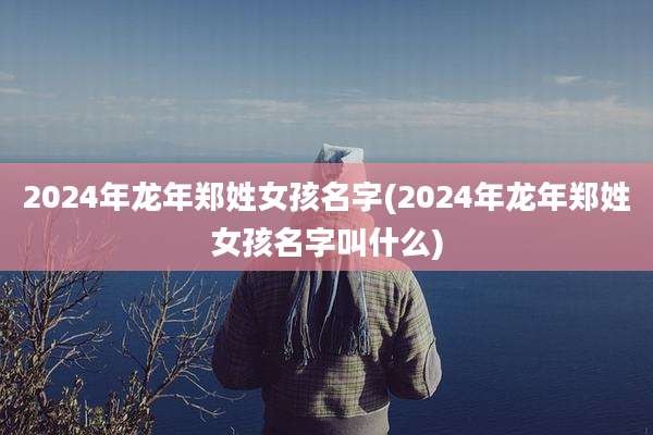 2024年龙年郑姓女孩名字(2024年龙年郑姓女孩名字叫什么)