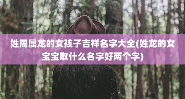 姓周属龙的女孩子吉祥名字大全(姓龙的女宝宝取什么名字好两个字)