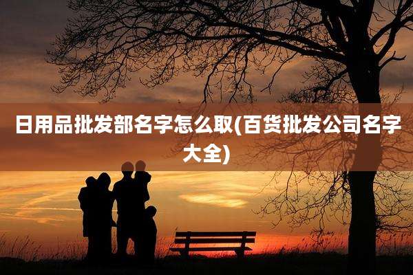 日用品批发部名字怎么取(百货批发公司名字大全)