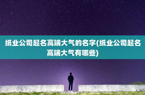 纸业公司起名高端大气的名字(纸业公司起名高端大气有哪些)