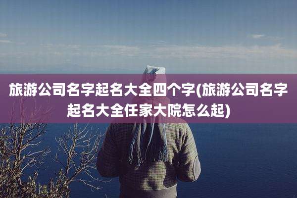 旅游公司名字起名大全四个字(旅游公司名字起名大全任家大院怎么起)