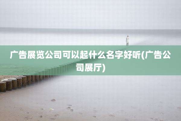 广告展览公司可以起什么名字好听(广告公司展厅)