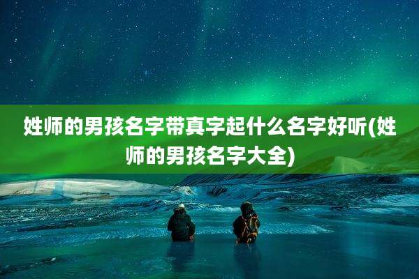 姓师的男孩名字带真字起什么名字好听(姓师的男孩名字大全)