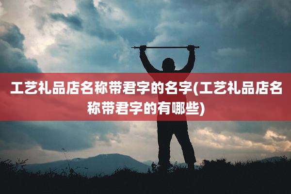 工艺礼品店名称带君字的名字(工艺礼品店名称带君字的有哪些)
