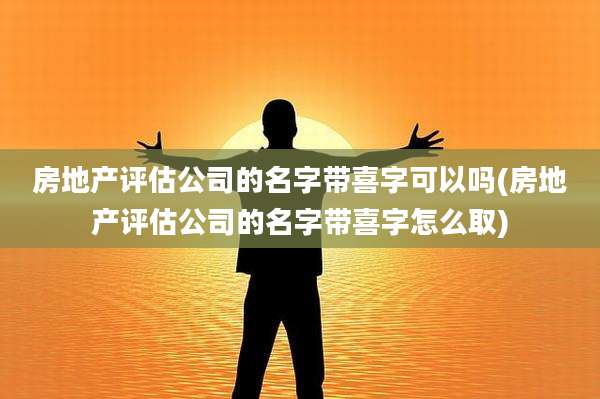 房地产评估公司的名字带喜字可以吗(房地产评估公司的名字带喜字怎么取)