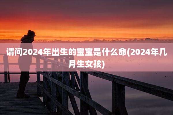 请问2024年出生的宝宝是什么命(2024年几月生女孩)