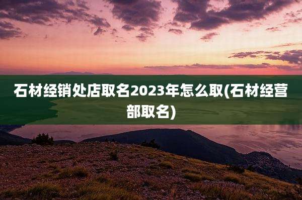 石材经销处店取名2023年怎么取(石材经营部取名)