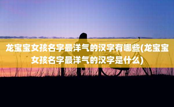 龙宝宝女孩名字最洋气的汉字有哪些(龙宝宝女孩名字最洋气的汉字是什么)