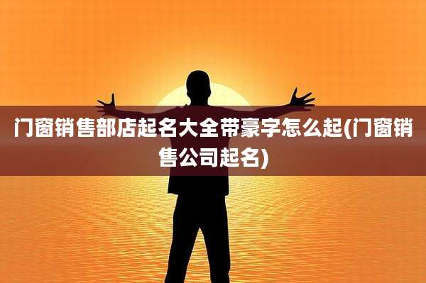 门窗销售部店起名大全带豪字怎么起(门窗销售公司起名)