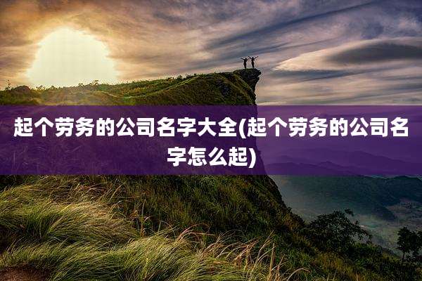 起个劳务的公司名字大全(起个劳务的公司名字怎么起)
