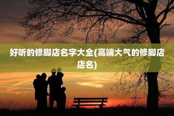 好听的修脚店名字大全(高端大气的修脚店店名)