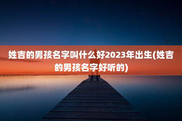 姓吉的男孩名字叫什么好2023年出生(姓吉的男孩名字好听的)