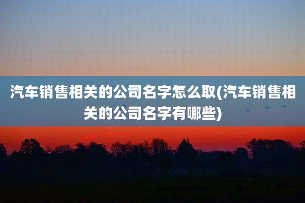 汽车销售相关的公司名字怎么取(汽车销售相关的公司名字有哪些)