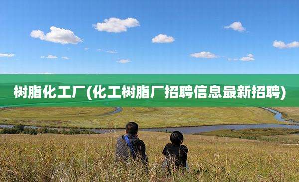 树脂化工厂(化工树脂厂招聘信息最新招聘)