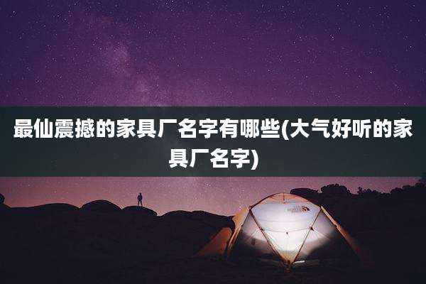 最仙震撼的家具厂名字有哪些(大气好听的家具厂名字)