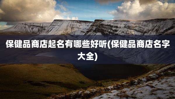 保健品商店起名有哪些好听(保健品商店名字大全)