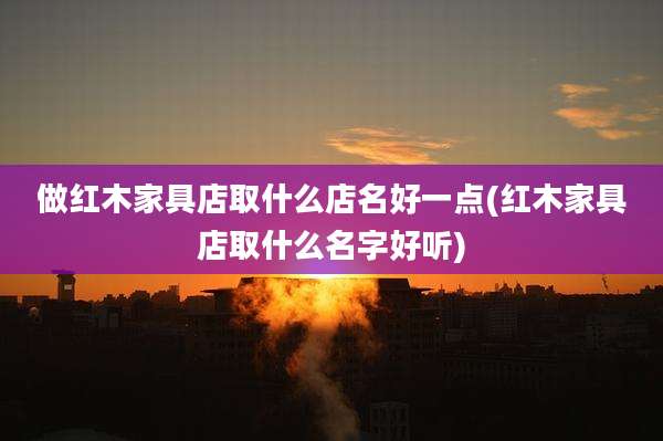 做红木家具店取什么店名好一点(红木家具店取什么名字好听)