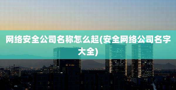 网络安全公司名称怎么起(安全网络公司名字大全)
