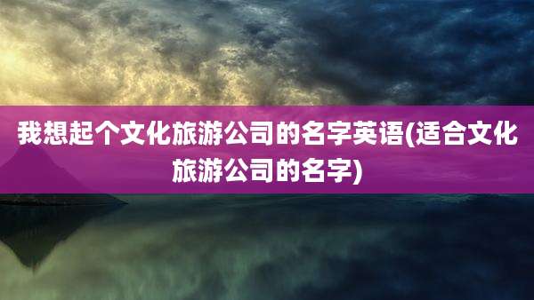我想起个文化旅游公司的名字英语(适合文化旅游公司的名字)