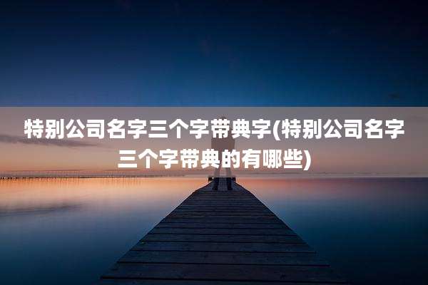 特别公司名字三个字带典字(特别公司名字三个字带典的有哪些)