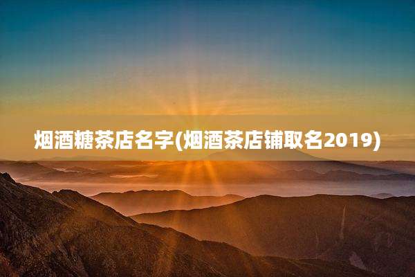 烟酒糖茶店名字(烟酒茶店铺取名2019)