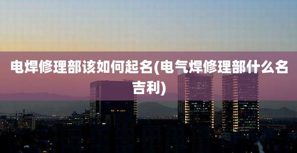 电焊修理部该如何起名(电气焊修理部什么名吉利)