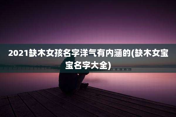 2021缺木女孩名字洋气有内涵的(缺木女宝宝名字大全)