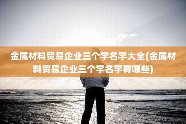 金属材料贸易企业三个字名字大全(金属材料贸易企业三个字名字有哪些)