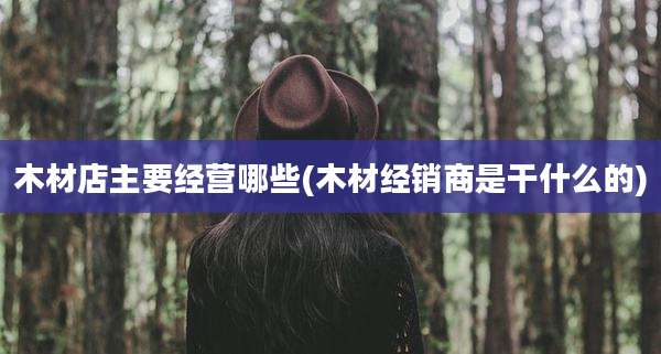 木材店主要经营哪些(木材经销商是干什么的)