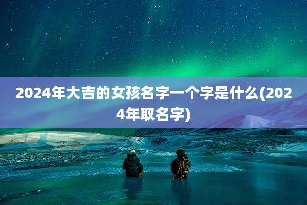 2024年大吉的女孩名字一个字是什么(2024年取名字)