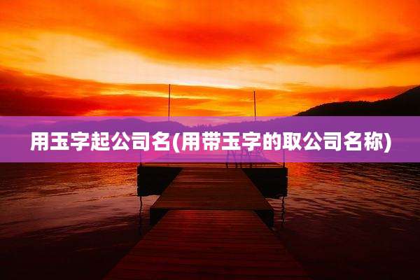 用玉字起公司名(用带玉字的取公司名称)