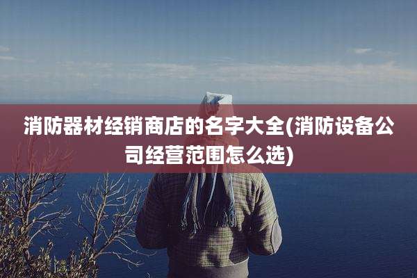 消防器材经销商店的名字大全(消防设备公司经营范围怎么选)