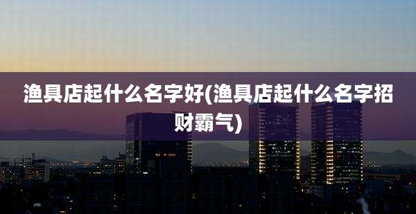 渔具店起什么名字好(渔具店起什么名字招财霸气)