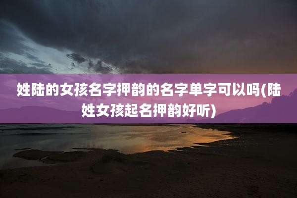 姓陆的女孩名字押韵的名字单字可以吗(陆姓女孩起名押韵好听)