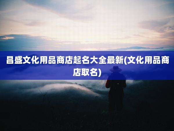 昌盛文化用品商店起名大全最新(文化用品商店取名)