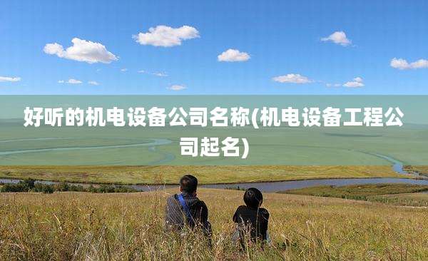 好听的机电设备公司名称(机电设备工程公司起名)